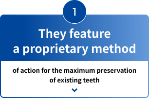 1 They feature a proprietary method of action for the maximum preservation of existing teeth